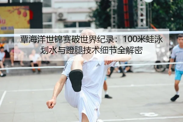 覃海洋世锦赛破世界纪录：100米蛙泳划水与蹬腿技术细节全解密